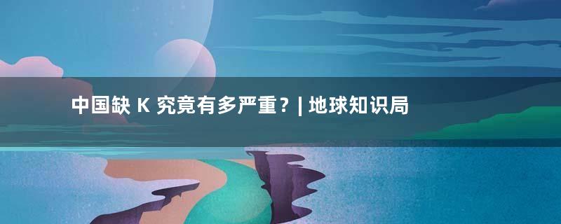 中国缺 K 究竟有多严重？| 地球知识局